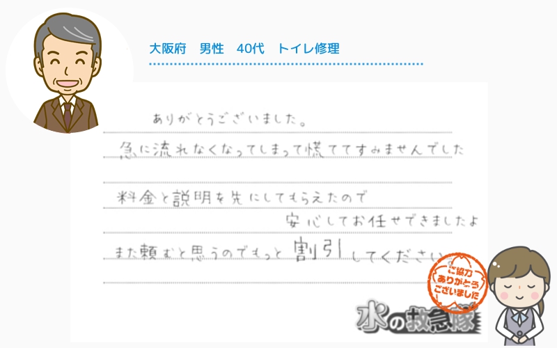 大阪府｜男性｜40代｜トイレ修理
「ありがとうございました。急に水が流れなくなって慌ててしまい、すみませんでした。料金と修理の説明を先にしてもらえたので安心してお任せできました。また頼むとは思うので、もっと割引きして下さい。」