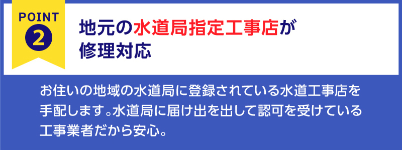 『安心ポイント➁』
地元の水道局指定工事店が修理対応致します。