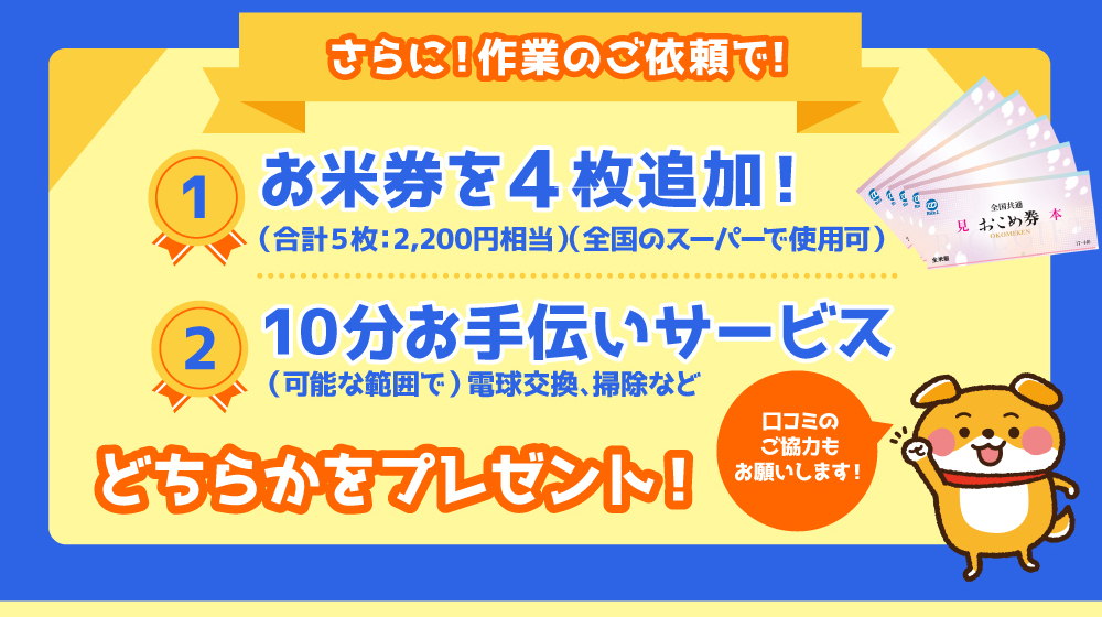 作業のご依頼をいただくと、さらにプレゼント！
1.おこめ券を追加で４枚
2.10分お手伝いサービス
のいずれかからお選びください。