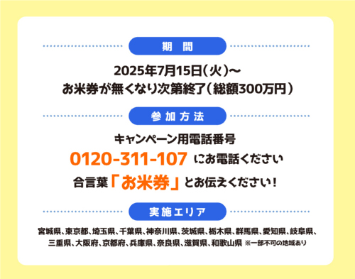 【おこめ券プレゼントキャンペーン概要】
■期間：2025年7月15日（火）～なくなり次第終了
■実施エリア：宮城県、東京都、神奈川県、千葉県、埼玉県、愛知県、岐阜県、三重県、大阪府、京都府、奈良県、兵庫県、滋賀県、和歌山県