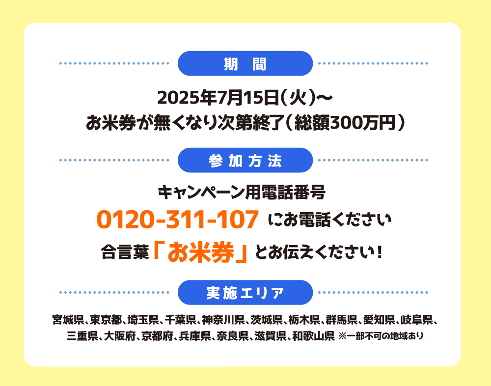 【おこめ券プレゼントキャンペーン概要】
■期間：2025年7月15日（火）～なくなり次第終了
■実施エリア：宮城県、東京都、神奈川県、千葉県、埼玉県、愛知県、岐阜県、三重県、大阪府、京都府、奈良県、兵庫県、滋賀県、和歌山県