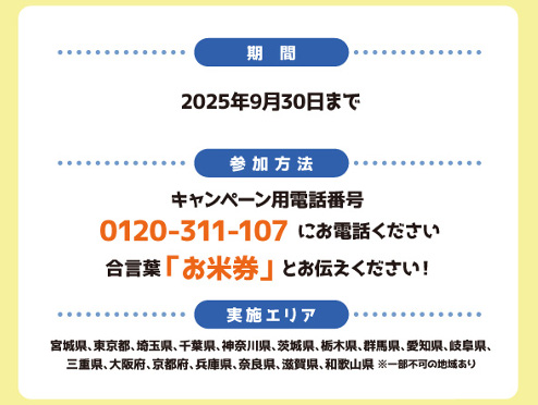 【おこめ券プレゼントキャンペーン概要】
■期間：2025年7月15日（火）～2025年9月30日まで
■実施エリア：宮城県、東京都、神奈川県、千葉県、埼玉県、愛知県、岐阜県、三重県、大阪府、京都府、奈良県、兵庫県、滋賀県、和歌山県