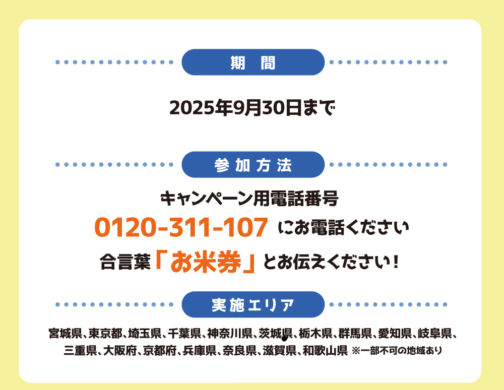 【おこめ券プレゼントキャンペーン概要】
■期間：2025年7月15日（火）～2025年9月30日まで
■実施エリア：宮城県、東京都、神奈川県、千葉県、埼玉県、愛知県、岐阜県、三重県、大阪府、京都府、奈良県、兵庫県、滋賀県、和歌山県